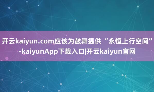 开云kaiyun.com应该为鼓舞提供 “永恒上行空间”-kaiyunApp下载入口|开云kaiyun官网