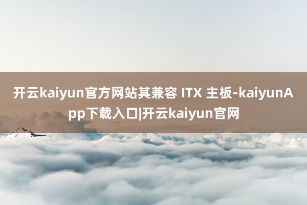 开云kaiyun官方网站其兼容 ITX 主板-kaiyunApp下载入口|开云kaiyun官网