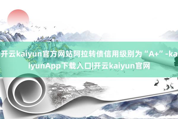 开云kaiyun官方网站阿拉转债信用级别为“A+”-kaiyunApp下载入口|开云kaiyun官网