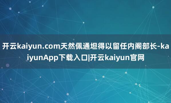 开云kaiyun.com天然佩通坦得以留任内阁部长-kaiyunApp下载入口|开云kaiyun官网