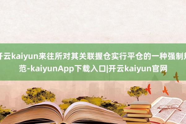 开云kaiyun来往所对其关联握仓实行平仓的一种强制规范-kaiyunApp下载入口|开云kaiyun官网
