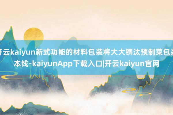 开云kaiyun新式功能的材料包装将大大镌汰预制菜包装本钱-kaiyunApp下载入口|开云kaiyun官网