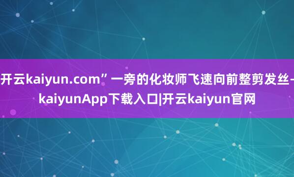 开云kaiyun.com”一旁的化妆师飞速向前整剪发丝-kaiyunApp下载入口|开云kaiyun官网