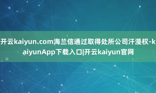 开云kaiyun.com海兰信通过取得处所公司汗漫权-kaiyunApp下载入口|开云kaiyun官网