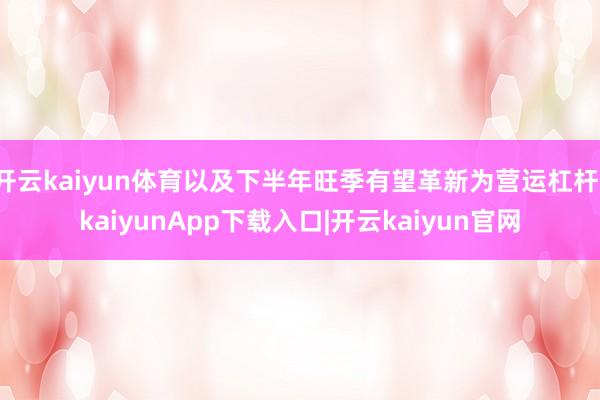 开云kaiyun体育以及下半年旺季有望革新为营运杠杆-kaiyunApp下载入口|开云kaiyun官网