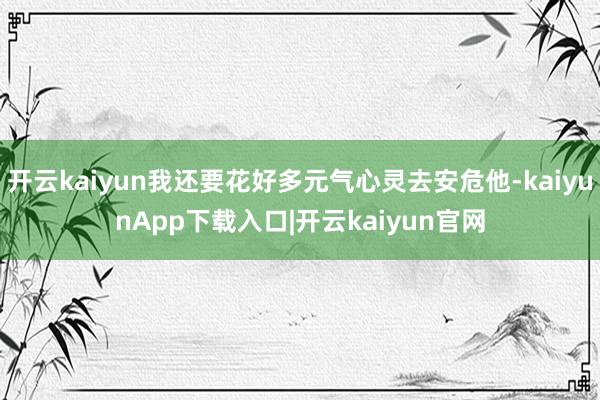 开云kaiyun我还要花好多元气心灵去安危他-kaiyunApp下载入口|开云kaiyun官网