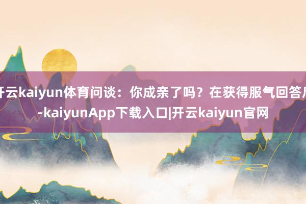开云kaiyun体育问谈：你成亲了吗？在获得服气回答后-kaiyunApp下载入口|开云kaiyun官网