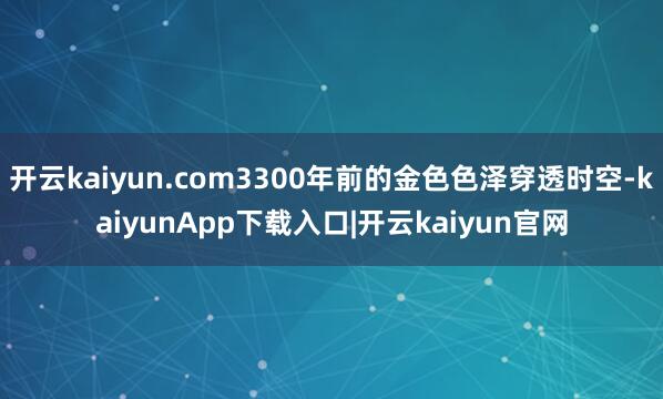 开云kaiyun.com3300年前的金色色泽穿透时空-kaiyunApp下载入口|开云kaiyun官网