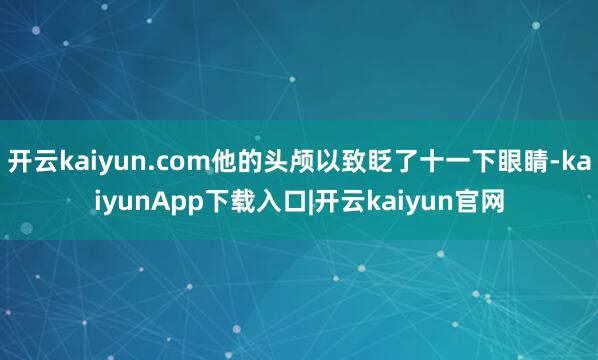开云kaiyun.com他的头颅以致眨了十一下眼睛-kaiyunApp下载入口|开云kaiyun官网
