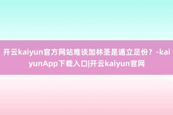 开云kaiyun官方网站难谈加林圣是遁立足份？-kaiyunApp下载入口|开云kaiyun官网