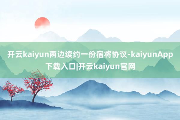 开云kaiyun两边续约一份宿将协议-kaiyunApp下载入口|开云kaiyun官网