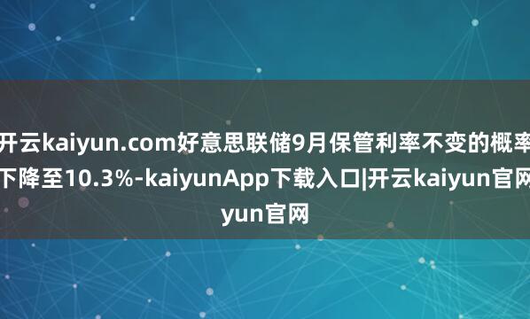 开云kaiyun.com好意思联储9月保管利率不变的概率下降至10.3%-kaiyunApp下载入口|开云kaiyun官网