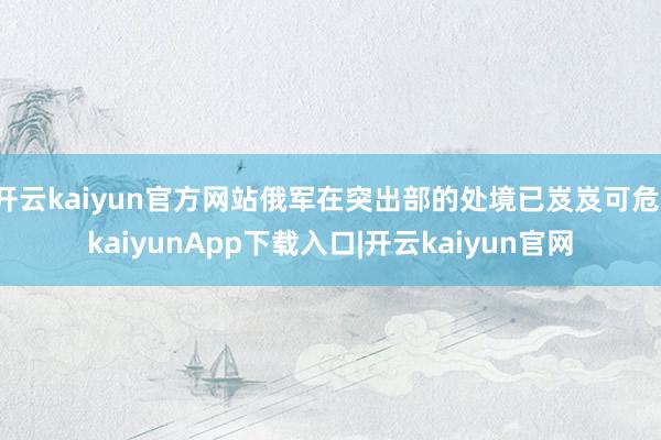 开云kaiyun官方网站俄军在突出部的处境已岌岌可危-kaiyunApp下载入口|开云kaiyun官网