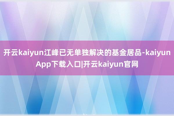 开云kaiyun江峰已无单独解决的基金居品-kaiyunApp下载入口|开云kaiyun官网