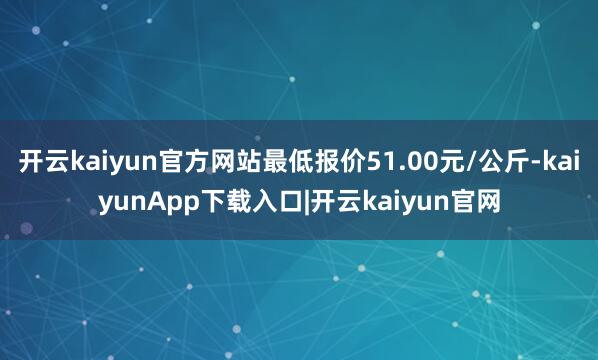 开云kaiyun官方网站最低报价51.00元/公斤-kaiyunApp下载入口|开云kaiyun官网