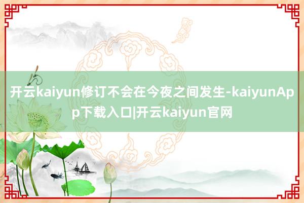 开云kaiyun修订不会在今夜之间发生-kaiyunApp下载入口|开云kaiyun官网