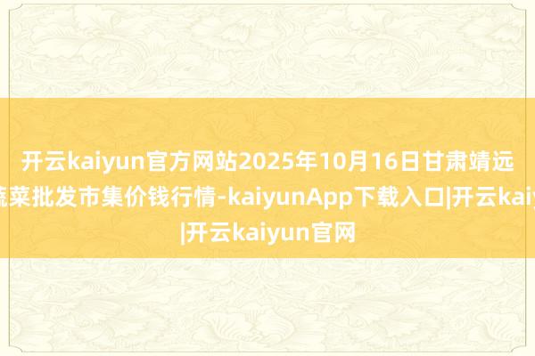 开云kaiyun官方网站2025年10月16日甘肃靖远县瓜果蔬菜批发市集价钱行情-kaiyunApp下载入口|开云kaiyun官网