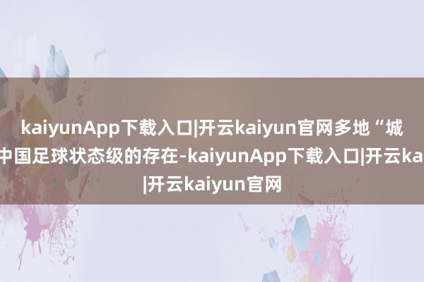 kaiyunApp下载入口|开云kaiyun官网多地“城超”成为中国足球状态级的存在-kaiyunApp下载入口|开云kaiyun官网