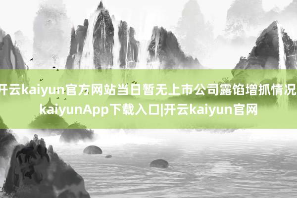 开云kaiyun官方网站当日暂无上市公司露馅增抓情况-kaiyunApp下载入口|开云kaiyun官网