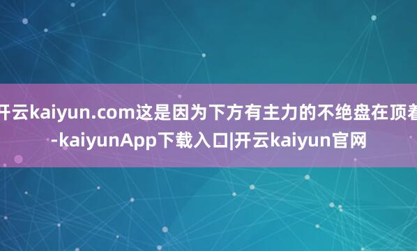 开云kaiyun.com这是因为下方有主力的不绝盘在顶着-kaiyunApp下载入口|开云kaiyun官网