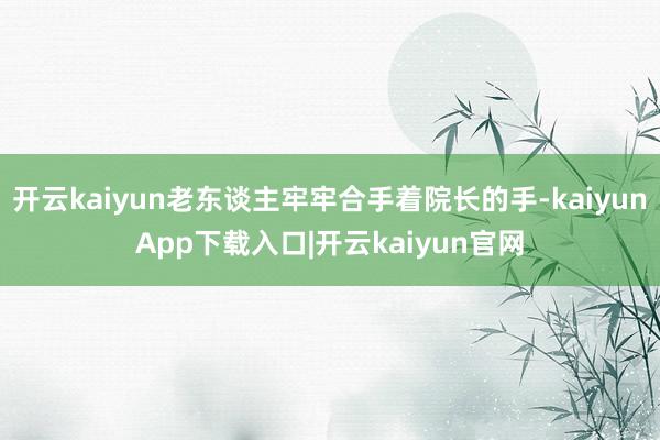 开云kaiyun老东谈主牢牢合手着院长的手-kaiyunApp下载入口|开云kaiyun官网