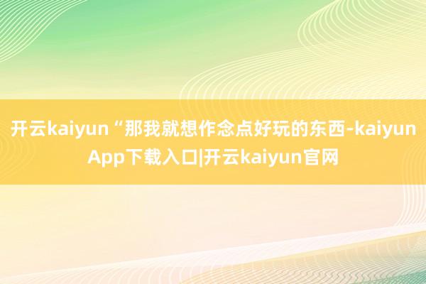 开云kaiyun“那我就想作念点好玩的东西-kaiyunApp下载入口|开云kaiyun官网