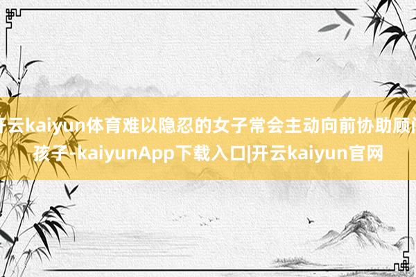 开云kaiyun体育难以隐忍的女子常会主动向前协助顾问孩子-kaiyunApp下载入口|开云kaiyun官网