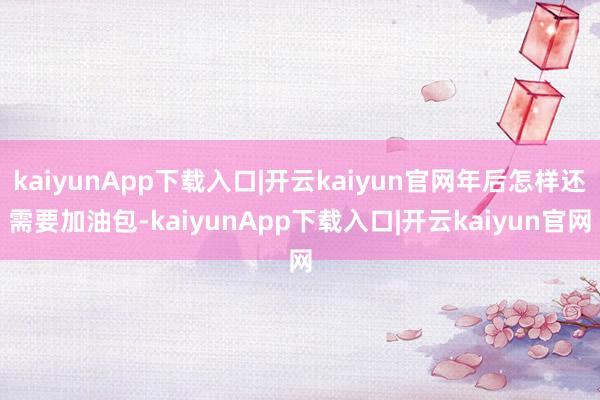 kaiyunApp下载入口|开云kaiyun官网年后怎样还需要加油包-kaiyunApp下载入口|开云kaiyun官网